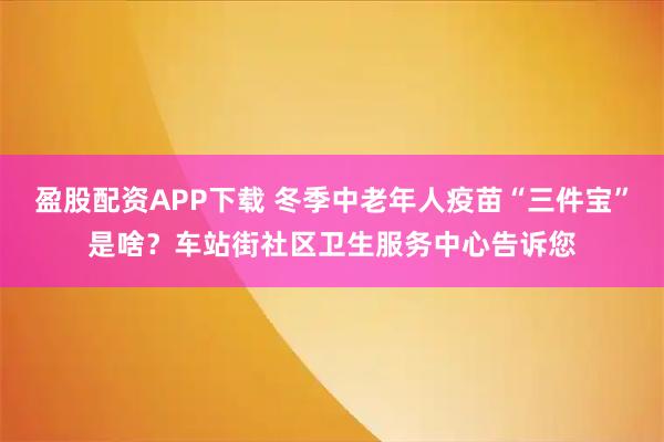 盈股配资APP下载 冬季中老年人疫苗“三件宝”是啥？车站街社区卫生服务中心告诉您