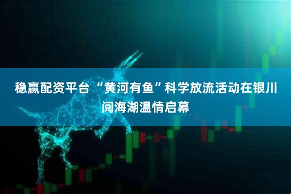 稳赢配资平台 “黄河有鱼”科学放流活动在银川阅海湖温情启幕