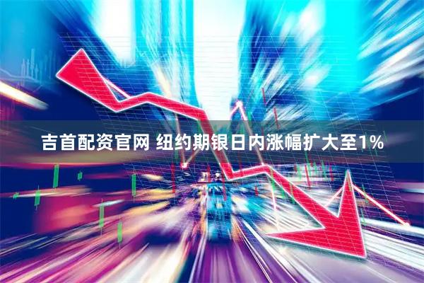 吉首配资官网 纽约期银日内涨幅扩大至1%