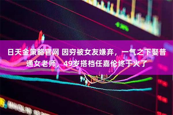 日天金策略官网 因穷被女友嫌弃，一气之下娶普通女老师，49岁搭档任嘉伦终于火了