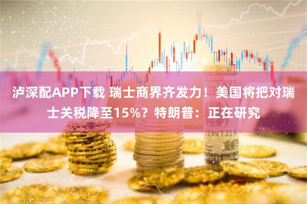 泸深配APP下载 瑞士商界齐发力！美国将把对瑞士关税降至15%？特朗普：正在研究