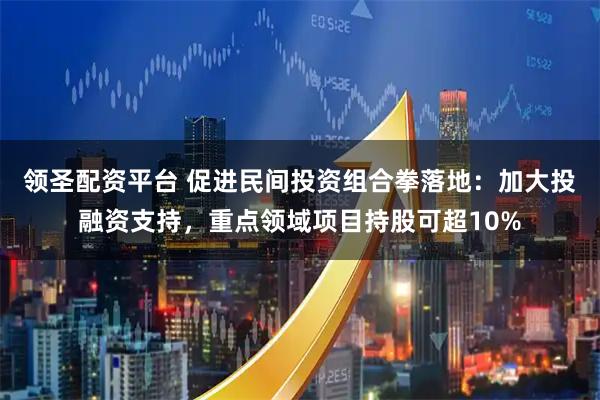 领圣配资平台 促进民间投资组合拳落地：加大投融资支持，重点领域项目持股可超10%