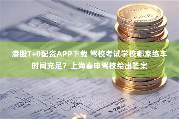 港股T+0配资APP下载 驾校考试学校哪家练车时间充足？上海春申驾校给出答案