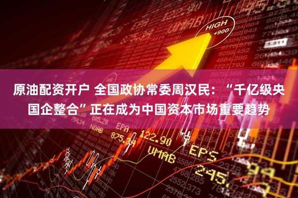 原油配资开户 全国政协常委周汉民：“千亿级央国企整合”正在成为中国资本市场重要趋势