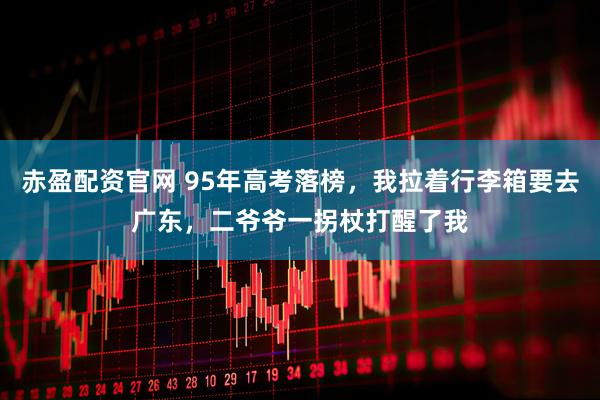 赤盈配资官网 95年高考落榜，我拉着行李箱要去广东，二爷爷一拐杖打醒了我