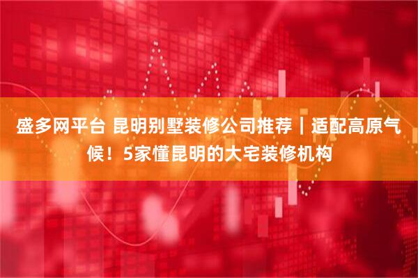 盛多网平台 昆明别墅装修公司推荐｜适配高原气候！5家懂昆明的大宅装修机构
