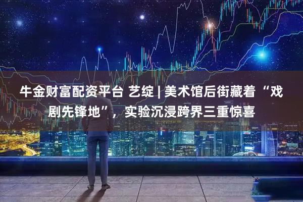 牛金财富配资平台 艺绽 | 美术馆后街藏着 “戏剧先锋地”，实验沉浸跨界三重惊喜