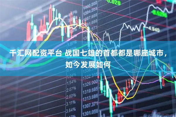 千汇网配资平台 战国七雄的首都都是哪座城市，如今发展如何