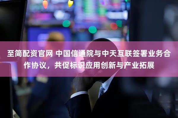 至简配资官网 中国信通院与中天互联签署业务合作协议，共促标识应用创新与产业拓展
