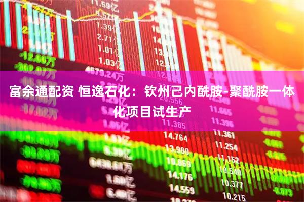 富余通配资 恒逸石化：钦州己内酰胺-聚酰胺一体化项目试生产