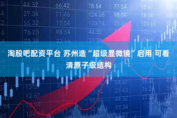 淘股吧配资平台 苏州造“超级显微镜”启用 可看清原子级结构