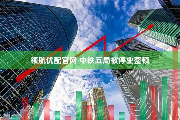 领航优配官网 中铁五局被停业整顿