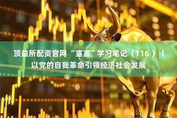 顶益所配资官网 “宣宣”学习笔记（116 ）丨以党的自我革命引领经济社会发展