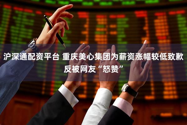 沪深通配资平台 重庆美心集团为薪资涨幅较低致歉反被网友“怒赞”