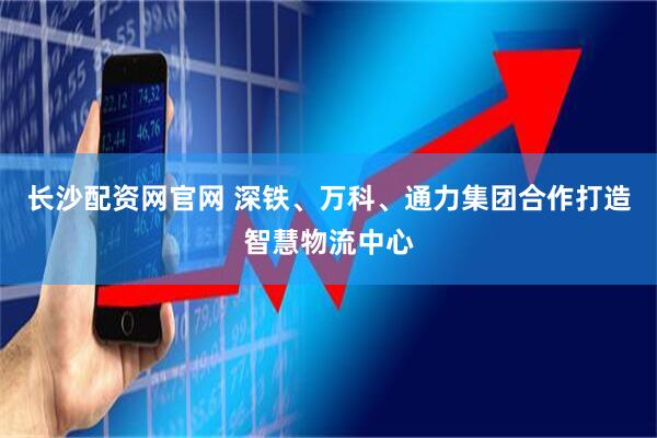 长沙配资网官网 深铁、万科、通力集团合作打造智慧物流中心