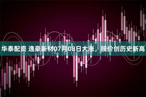 华泰配资 逸豪新材07月08日大涨，股价创历史新高