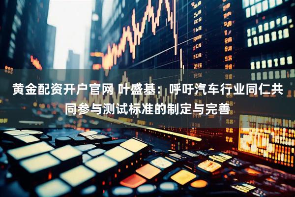 黄金配资开户官网 叶盛基：呼吁汽车行业同仁共同参与测试标准的制定与完善