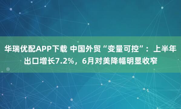 华瑞优配APP下载 中国外贸“变量可控”：上半年出口增长7.2%，6月对美降幅明显收窄