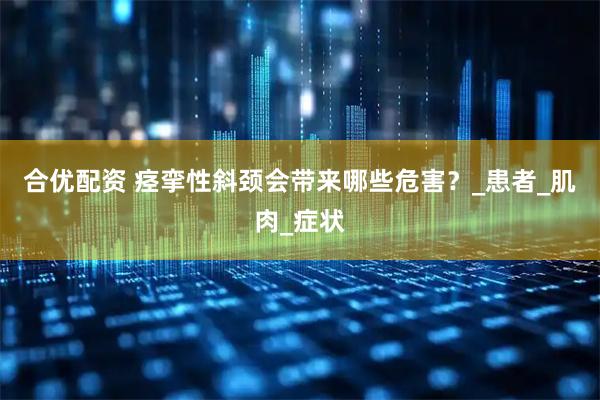 合优配资 痉挛性斜颈会带来哪些危害？_患者_肌肉_症状