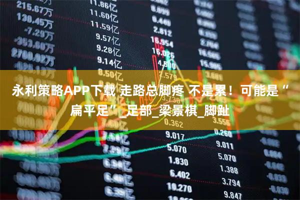 永利策略APP下载 走路总脚疼 不是累！可能是“扁平足”_足部_梁景棋_脚趾