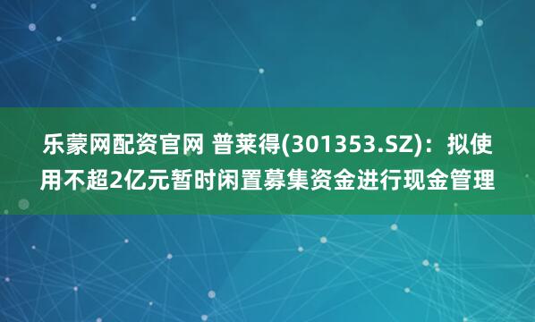 乐蒙网配资官网 普莱得(301353.SZ)：拟使用不超2亿元暂时闲置募集资金进行现金管理