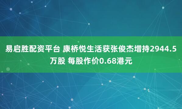 易启胜配资平台 康桥悦生活获张俊杰增持2944.5万股 每股作价0.68港元