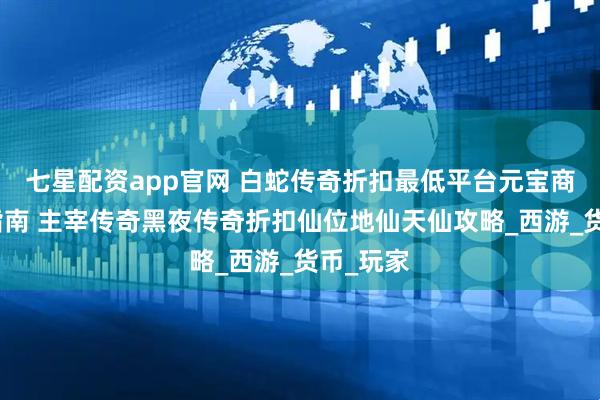 七星配资app官网 白蛇传奇折扣最低平台元宝商城购买指南 主宰传奇黑夜传奇折扣仙位地仙天仙攻略_西游_货币_玩家