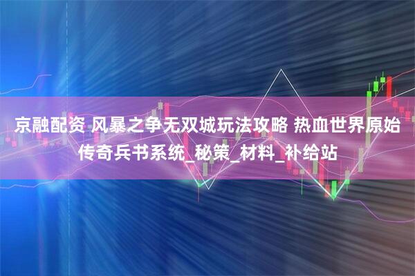 京融配资 风暴之争无双城玩法攻略 热血世界原始传奇兵书系统_秘策_材料_补给站