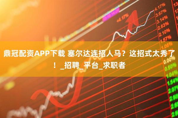 鼎冠配资APP下载 塞尔达连招人马？这招式太秀了！_招聘_平台_求职者