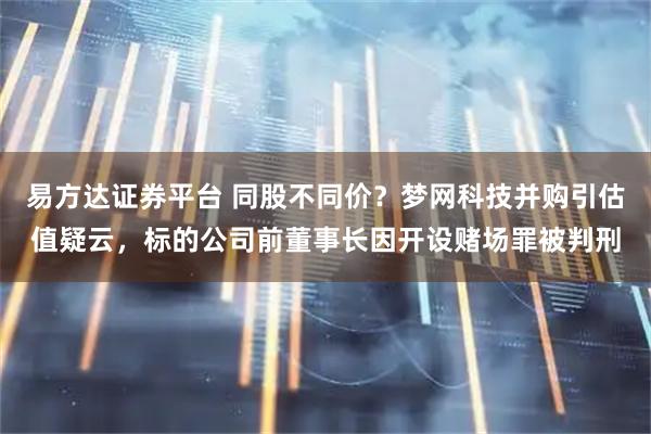 易方达证券平台 同股不同价？梦网科技并购引估值疑云，标的公司前董事长因开设赌场罪被判刑