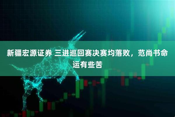 新疆宏源证券 三进巡回赛决赛均落败，范尚书命运有些苦
