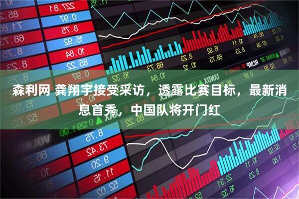 森利网 龚翔宇接受采访，透露比赛目标，最新消息首秀，中国队将开门红