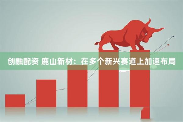 创融配资 鹿山新材：在多个新兴赛道上加速布局