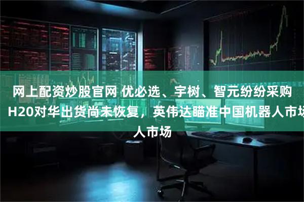 网上配资炒股官网 优必选、宇树、智元纷纷采购！H20对华出货尚未恢复，英伟达瞄准中国机器人市场