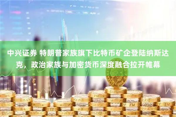 中兴证券 特朗普家族旗下比特币矿企登陆纳斯达克，政治家族与加密货币深度融合拉开帷幕