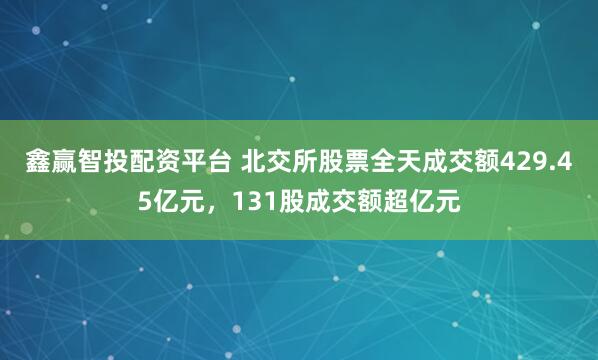 鑫赢智投配资平台 北交所股票全天成交额429.45亿元，131股成交额超亿元