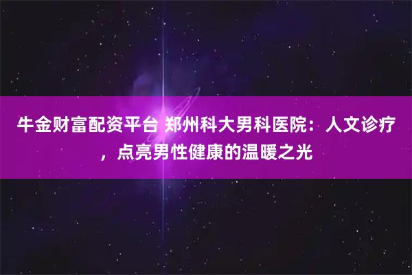 牛金财富配资平台 郑州科大男科医院：人文诊疗，点亮男性健康的温暖之光