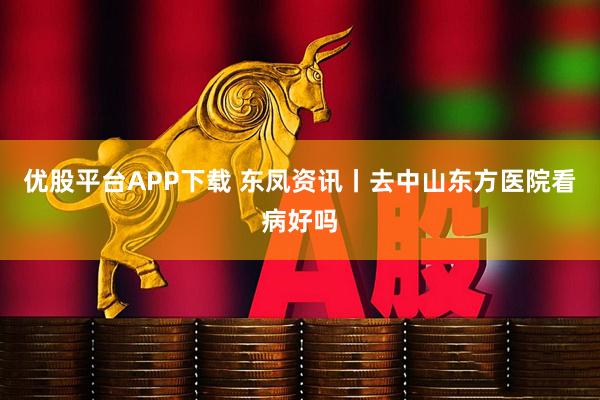 优股平台APP下载 东凤资讯丨去中山东方医院看病好吗