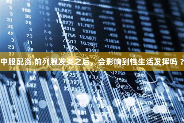 中股配资 前列腺发炎之后，会影响到性生活发挥吗 ？