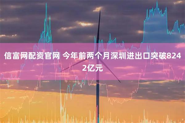 信富网配资官网 今年前两个月深圳进出口突破8242亿元