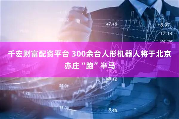 千宏财富配资平台 300余台人形机器人将于北京亦庄“跑”半马