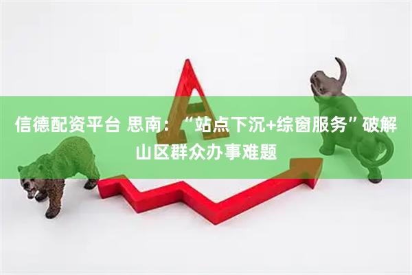 信德配资平台 思南：“站点下沉+综窗服务”破解山区群众办事难题